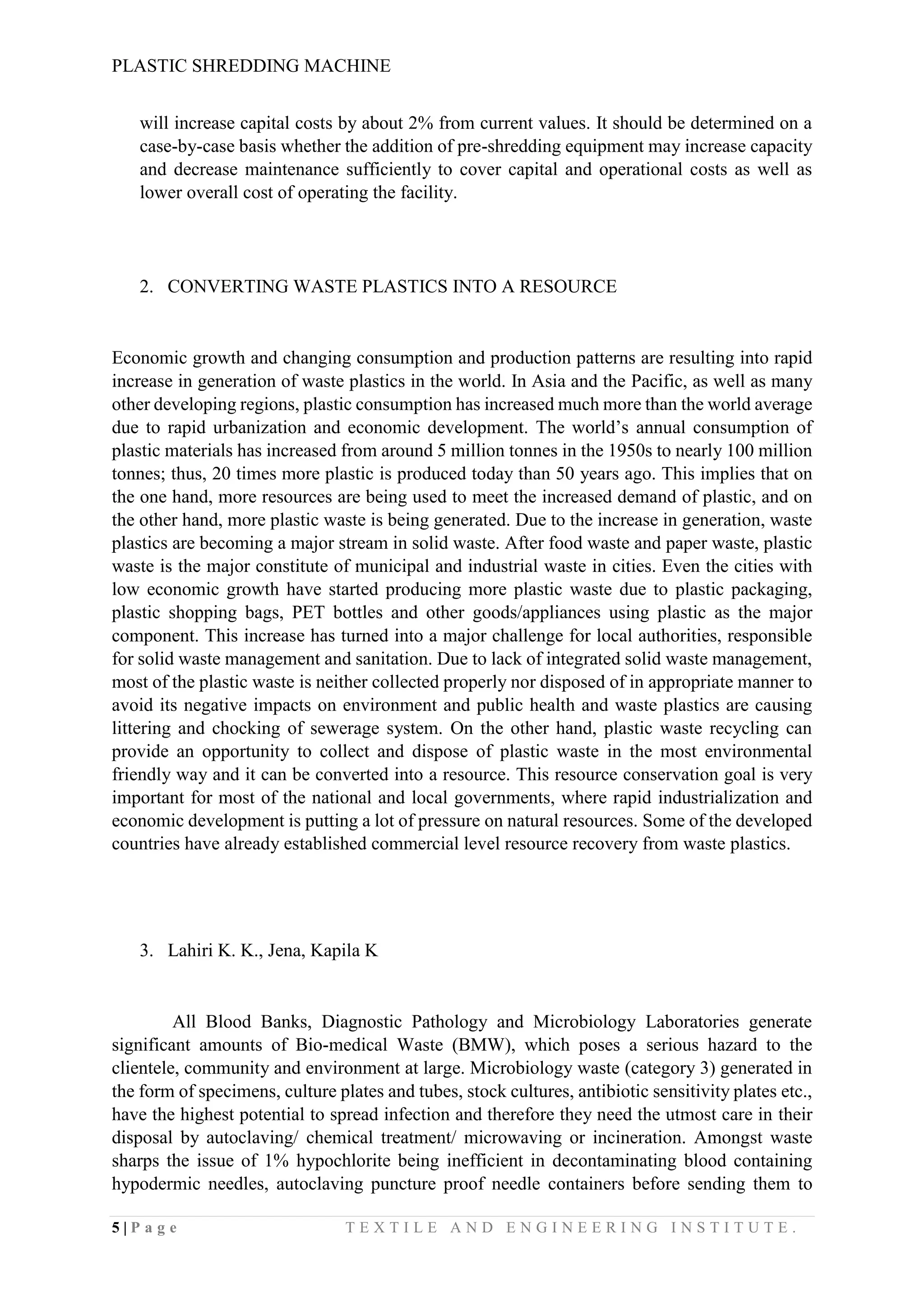 PLASTIC SHREDDING MACHINE
5 | P a g e T E X T I L E A N D E N G I N E E R I N G I N S T I T U T E .
will increase capital costs by about 2% from current values. It should be determined on a
case-by-case basis whether the addition of pre-shredding equipment may increase capacity
and decrease maintenance sufficiently to cover capital and operational costs as well as
lower overall cost of operating the facility.
2. CONVERTING WASTE PLASTICS INTO A RESOURCE
Economic growth and changing consumption and production patterns are resulting into rapid
increase in generation of waste plastics in the world. In Asia and the Pacific, as well as many
other developing regions, plastic consumption has increased much more than the world average
due to rapid urbanization and economic development. The world’s annual consumption of
plastic materials has increased from around 5 million tonnes in the 1950s to nearly 100 million
tonnes; thus, 20 times more plastic is produced today than 50 years ago. This implies that on
the one hand, more resources are being used to meet the increased demand of plastic, and on
the other hand, more plastic waste is being generated. Due to the increase in generation, waste
plastics are becoming a major stream in solid waste. After food waste and paper waste, plastic
waste is the major constitute of municipal and industrial waste in cities. Even the cities with
low economic growth have started producing more plastic waste due to plastic packaging,
plastic shopping bags, PET bottles and other goods/appliances using plastic as the major
component. This increase has turned into a major challenge for local authorities, responsible
for solid waste management and sanitation. Due to lack of integrated solid waste management,
most of the plastic waste is neither collected properly nor disposed of in appropriate manner to
avoid its negative impacts on environment and public health and waste plastics are causing
littering and chocking of sewerage system. On the other hand, plastic waste recycling can
provide an opportunity to collect and dispose of plastic waste in the most environmental
friendly way and it can be converted into a resource. This resource conservation goal is very
important for most of the national and local governments, where rapid industrialization and
economic development is putting a lot of pressure on natural resources. Some of the developed
countries have already established commercial level resource recovery from waste plastics.
3. Lahiri K. K., Jena, Kapila K
All Blood Banks, Diagnostic Pathology and Microbiology Laboratories generate
significant amounts of Bio-medical Waste (BMW), which poses a serious hazard to the
clientele, community and environment at large. Microbiology waste (category 3) generated in
the form of specimens, culture plates and tubes, stock cultures, antibiotic sensitivity plates etc.,
have the highest potential to spread infection and therefore they need the utmost care in their
disposal by autoclaving/ chemical treatment/ microwaving or incineration. Amongst waste
sharps the issue of 1% hypochlorite being inefficient in decontaminating blood containing
hypodermic needles, autoclaving puncture proof needle containers before sending them to
 