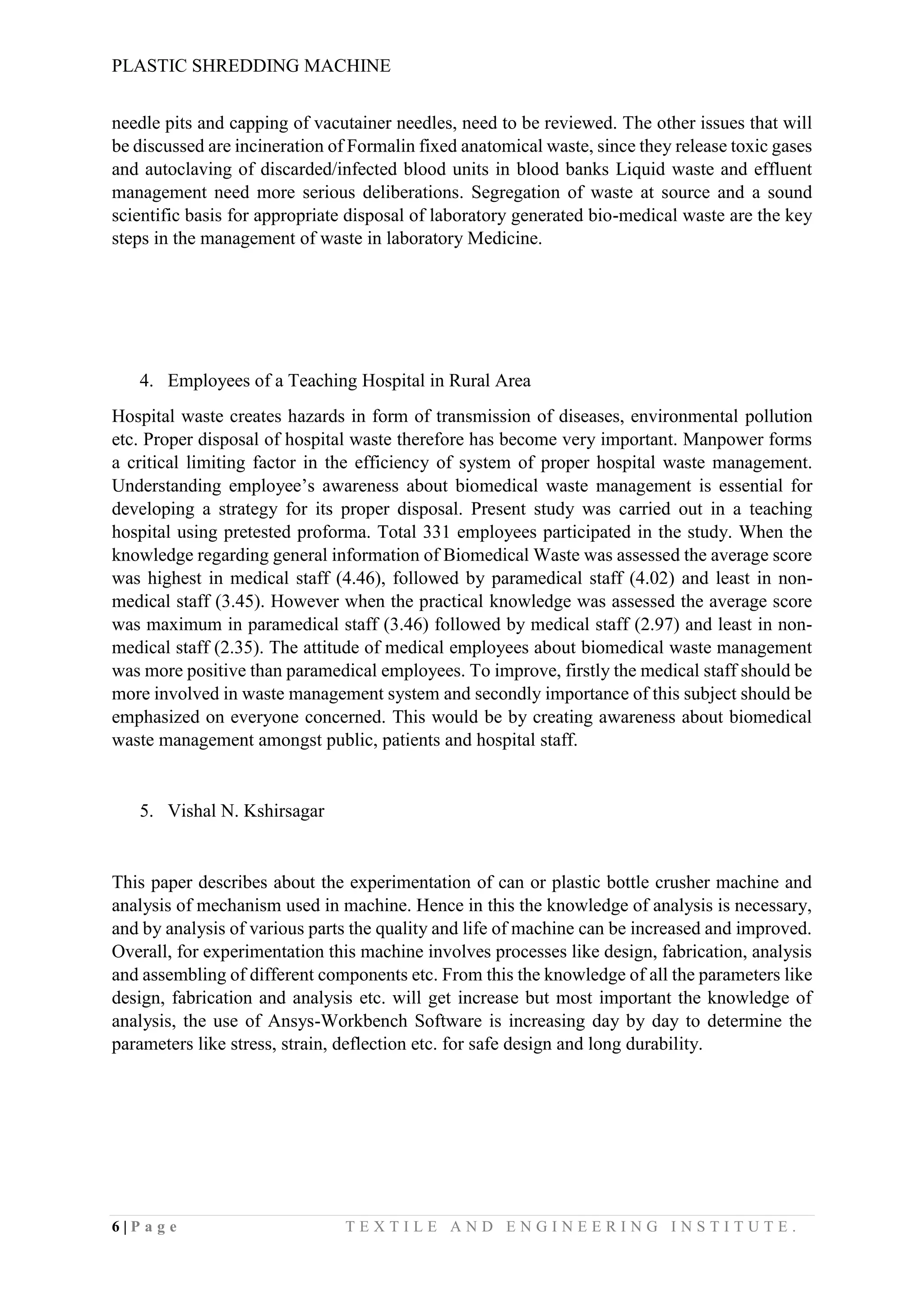 PLASTIC SHREDDING MACHINE
6 | P a g e T E X T I L E A N D E N G I N E E R I N G I N S T I T U T E .
needle pits and capping of vacutainer needles, need to be reviewed. The other issues that will
be discussed are incineration of Formalin fixed anatomical waste, since they release toxic gases
and autoclaving of discarded/infected blood units in blood banks Liquid waste and effluent
management need more serious deliberations. Segregation of waste at source and a sound
scientific basis for appropriate disposal of laboratory generated bio-medical waste are the key
steps in the management of waste in laboratory Medicine.
4. Employees of a Teaching Hospital in Rural Area
Hospital waste creates hazards in form of transmission of diseases, environmental pollution
etc. Proper disposal of hospital waste therefore has become very important. Manpower forms
a critical limiting factor in the efficiency of system of proper hospital waste management.
Understanding employee’s awareness about biomedical waste management is essential for
developing a strategy for its proper disposal. Present study was carried out in a teaching
hospital using pretested proforma. Total 331 employees participated in the study. When the
knowledge regarding general information of Biomedical Waste was assessed the average score
was highest in medical staff (4.46), followed by paramedical staff (4.02) and least in non-
medical staff (3.45). However when the practical knowledge was assessed the average score
was maximum in paramedical staff (3.46) followed by medical staff (2.97) and least in non-
medical staff (2.35). The attitude of medical employees about biomedical waste management
was more positive than paramedical employees. To improve, firstly the medical staff should be
more involved in waste management system and secondly importance of this subject should be
emphasized on everyone concerned. This would be by creating awareness about biomedical
waste management amongst public, patients and hospital staff.
5. Vishal N. Kshirsagar
This paper describes about the experimentation of can or plastic bottle crusher machine and
analysis of mechanism used in machine. Hence in this the knowledge of analysis is necessary,
and by analysis of various parts the quality and life of machine can be increased and improved.
Overall, for experimentation this machine involves processes like design, fabrication, analysis
and assembling of different components etc. From this the knowledge of all the parameters like
design, fabrication and analysis etc. will get increase but most important the knowledge of
analysis, the use of Ansys-Workbench Software is increasing day by day to determine the
parameters like stress, strain, deflection etc. for safe design and long durability.
 