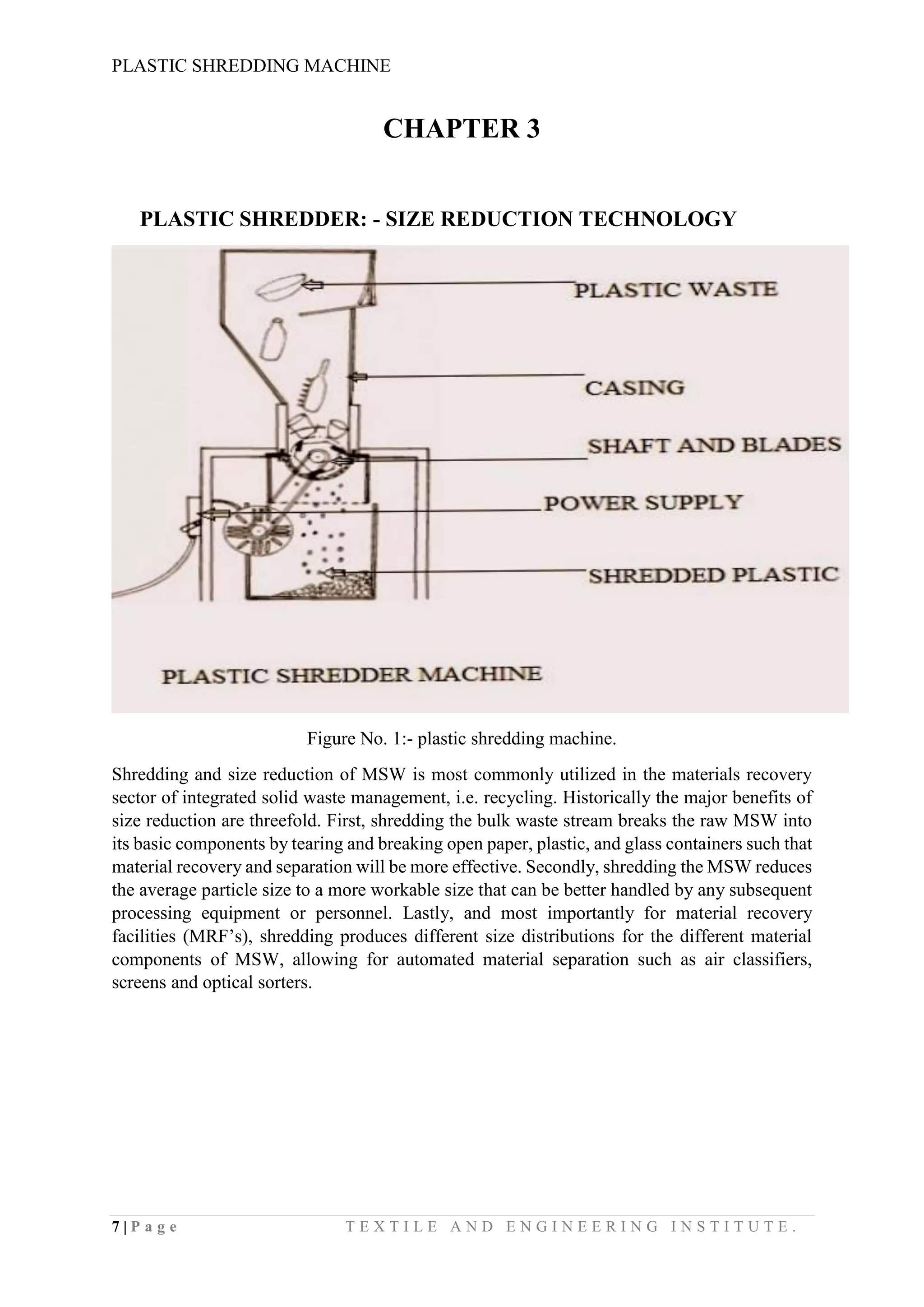 PLASTIC SHREDDING MACHINE
7 | P a g e T E X T I L E A N D E N G I N E E R I N G I N S T I T U T E .
CHAPTER 3
PLASTIC SHREDDER: - SIZE REDUCTION TECHNOLOGY
Figure No. 1:- plastic shredding machine.
Shredding and size reduction of MSW is most commonly utilized in the materials recovery
sector of integrated solid waste management, i.e. recycling. Historically the major benefits of
size reduction are threefold. First, shredding the bulk waste stream breaks the raw MSW into
its basic components by tearing and breaking open paper, plastic, and glass containers such that
material recovery and separation will be more effective. Secondly, shredding the MSW reduces
the average particle size to a more workable size that can be better handled by any subsequent
processing equipment or personnel. Lastly, and most importantly for material recovery
facilities (MRF’s), shredding produces different size distributions for the different material
components of MSW, allowing for automated material separation such as air classifiers,
screens and optical sorters.
 