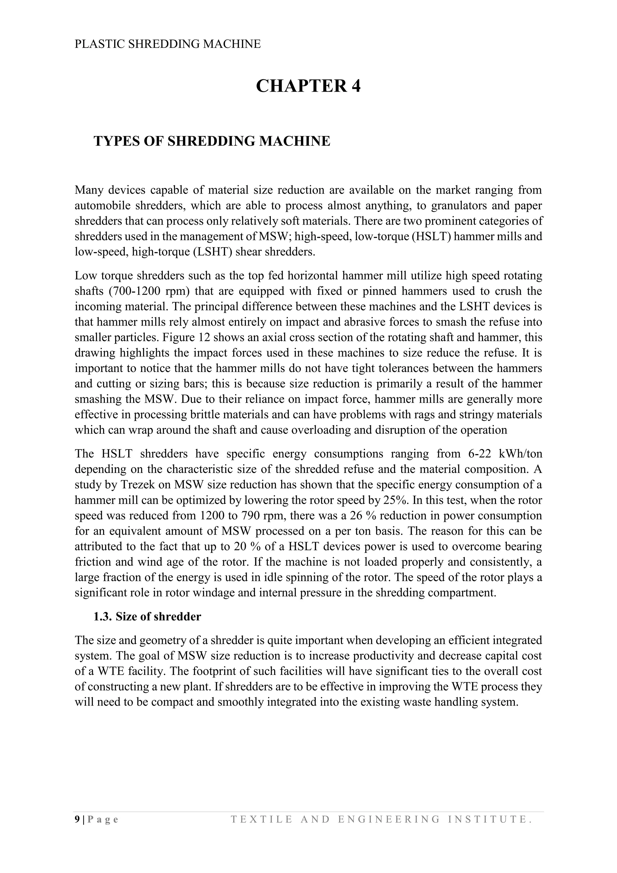 PLASTIC SHREDDING MACHINE
9 | P a g e T E X T I L E A N D E N G I N E E R I N G I N S T I T U T E .
CHAPTER 4
TYPES OF SHREDDING MACHINE
Many devices capable of material size reduction are available on the market ranging from
automobile shredders, which are able to process almost anything, to granulators and paper
shredders that can process only relatively soft materials. There are two prominent categories of
shredders used in the management of MSW; high-speed, low-torque (HSLT) hammer mills and
low-speed, high-torque (LSHT) shear shredders.
Low torque shredders such as the top fed horizontal hammer mill utilize high speed rotating
shafts (700-1200 rpm) that are equipped with fixed or pinned hammers used to crush the
incoming material. The principal difference between these machines and the LSHT devices is
that hammer mills rely almost entirely on impact and abrasive forces to smash the refuse into
smaller particles. Figure 12 shows an axial cross section of the rotating shaft and hammer, this
drawing highlights the impact forces used in these machines to size reduce the refuse. It is
important to notice that the hammer mills do not have tight tolerances between the hammers
and cutting or sizing bars; this is because size reduction is primarily a result of the hammer
smashing the MSW. Due to their reliance on impact force, hammer mills are generally more
effective in processing brittle materials and can have problems with rags and stringy materials
which can wrap around the shaft and cause overloading and disruption of the operation
The HSLT shredders have specific energy consumptions ranging from 6-22 kWh/ton
depending on the characteristic size of the shredded refuse and the material composition. A
study by Trezek on MSW size reduction has shown that the specific energy consumption of a
hammer mill can be optimized by lowering the rotor speed by 25%. In this test, when the rotor
speed was reduced from 1200 to 790 rpm, there was a 26 % reduction in power consumption
for an equivalent amount of MSW processed on a per ton basis. The reason for this can be
attributed to the fact that up to 20 % of a HSLT devices power is used to overcome bearing
friction and wind age of the rotor. If the machine is not loaded properly and consistently, a
large fraction of the energy is used in idle spinning of the rotor. The speed of the rotor plays a
significant role in rotor windage and internal pressure in the shredding compartment.
1.3. Size of shredder
The size and geometry of a shredder is quite important when developing an efficient integrated
system. The goal of MSW size reduction is to increase productivity and decrease capital cost
of a WTE facility. The footprint of such facilities will have significant ties to the overall cost
of constructing a new plant. If shredders are to be effective in improving the WTE process they
will need to be compact and smoothly integrated into the existing waste handling system.
 