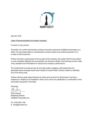  
 
April 26, 2016 
 
Letter of Recommendation for Andrew Jonasson 
 
To whom it may concern, 
 
This letter is to confirm that Andrew Jonasson has been working for OutMatch Associates as a 
Writer. He was responsible for overseeing the content creation and content production for a 
number of client accounts. 
 
Andrew has been a great asset to the success of the company. Any project that he has worked 
on was completed diligently and successfully. He has been reliable, hard­working and has made 
many valuable recommendations to improve the company’s performance.  
 
The content that he produced was of very high quality, engaging, well­researched and 
generated above­average results when shared on social media. Content creation is definitely 
one of his strong suits. 
 
Andrew will be a great asset wherever he works and we wish him all the best in his future 
endeavours. Please do not hesitate to reach out to me for any clarification or confirmation of the 
information presented in this letter. 
 
Sincerely, 
 
 
Oren Gutman 
Marketing Director 
OutMatch Associates Inc.  
 
Ph. (416) 564­7198 
E. oren@outmatch.ca 
 
 