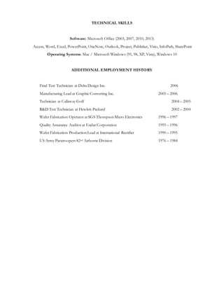 TECHNICAL SKILLS
Software: Microsoft Office (2003, 2007, 2010, 2013)
Access, Word, Excel, PowerPoint, OneNote, Outlook, Project, Publisher, Visio, InfoPath, SharePoint
Operating Systems: Mac / Microsoft Windows (95, 98, XP, Vista), Windows 10
ADDITIONAL EMPLOYMENT HISTORY
Final Test Technician at Delta Design Inc. 2006
Manufacturing Lead at Graphic Converting Inc. 2005 – 2006
Technician at Callaway Golf 2004 – 2005
R&D Test Technician at Hewlett-Packard 2002 – 2004
Wafer Fabrication Operator at SGS Thompson Micro Electronics 1996 – 1997
Quality Assurance Auditor at Endar Corporation 1995 – 1996
Wafer Fabrication Production Lead at International Rectifier 1990 – 1995
US Army Paratroopers 82nd Airborne Division 1976 – 1984
 