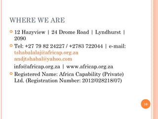 WHERE WE ARE
 12 Hazyview | 24 Drome Road | Lyndhurst |
2090
 Tel: +27 79 82 24227 / +2783 722044 | e-mail:
tshabalalaj@africap.org.za
andjtshabal@yahoo.com
info@africap.org.za | www.africap.org.za
 Registered Name: Africa Capability (Private)
Ltd. (Registration Number: 2012/028218/07)
10
 