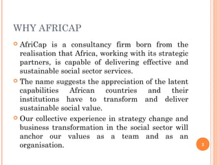 WHY AFRICAP
 AfriCap is a consultancy firm born from the
realisation that Africa, working with its strategic
partners, is capable of delivering effective and
sustainable social sector services.
 The name suggests the appreciation of the latent
capabilities African countries and their
institutions have to transform and deliver
sustainable social value.
 Our collective experience in strategy change and
business transformation in the social sector will
anchor our values as a team and as an
organisation. 2
 