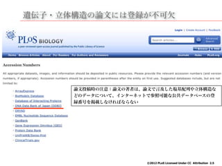 遺伝子・立体構造の論文には登録が不可欠
©2012 PLoS Licensed Under CC Attribution 2.5
論文投稿時の注意：論文の著者は、論文で言及した塩基配列や立体構造な
どのデータについて、インターネットで参照可能な公共データベースの登
録番号を掲載しなければならない
 