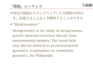 「環境」シーケンス
•特定の環境からサンプリングした生物相のDNA
を、培養することなく全解析することができる
• MetaGenomics
Metagenomics is the study of metagenomes,
genetic material recovered directly from
environmental samples. The broad ﬁeld
may also be referred to as environmental
genomics, ecogenomics or community
genomics. (by Wikipedia)
 