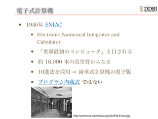 電子式計算機
• 1946年 ENIAC
• Electronic Numerical Integrator and
Calculator
• 「世界最初のコンピュータ」と目される
• 約 18,000 本の真空管からなる
• 10進法を採用 歯車式計算機の電子版
• プログラム内蔵式 ではない
http://commons.wikimedia.org/wiki/File:Eniac.jpg
 