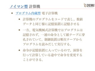 ノイマン型 計算機
• プログラム内蔵型 電子計算機
• 計算機のプログラムをコードで表し、数値
データと同じ様に記憶装置に記憶させる
• 一方、電気機械式計算機ではプログラムは
記憶されず、一連の命令として紙テープに穿
孔されていて、制御装置は順次テープから
プログラムを読みだして実行する。
• 命令が記憶装置に入っているので、演算を
行って計算している途中で命令を変更する
ことができる。
 