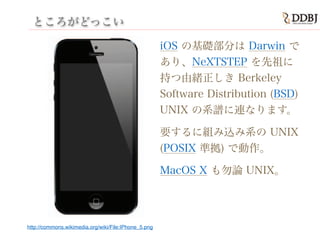 ところがどっこい
iOS の基礎部分は Darwin で
あり、NeXTSTEP を先祖に
持つ由緒正しき Berkeley
Software Distribution (BSD)
UNIX の系譜に連なります。
要するに組み込み系の UNIX
(POSIX 準拠) で動作。
MacOS X も勿論 UNIX。
http://commons.wikimedia.org/wiki/File:IPhone_5.png
 