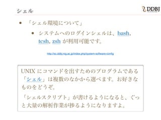 シェル
• 「シェル環境について」
• システムへのログインシェルは、bash,
tcsh, zsh が利用可能です。
UNIX にコマンドを出すためのプログラムである
「シェル」は複数のなかから選べます。お好きな
ものをどうぞ。
「シェルスクリプト」が書けるようになると、ぐっ
と大量の解析作業が捗るようになりますよ。
http://sc.ddbj.nig.ac.jp/index.php/system-software-conﬁg
 