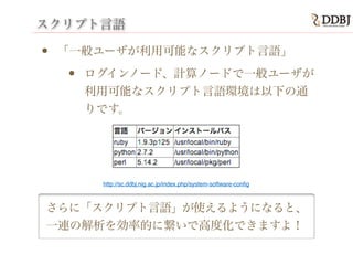 スクリプト言語
• 「一般ユーザが利用可能なスクリプト言語」
• ログインノード、計算ノードで一般ユーザが
利用可能なスクリプト言語環境は以下の通
りです。
さらに「スクリプト言語」が使えるようになると、
一連の解析を効率的に繋いで高度化できますよ！
http://sc.ddbj.nig.ac.jp/index.php/system-software-conﬁg
 
