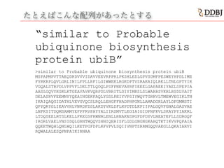 たとえばこんな配列があったとする
“similar to Probable
ubiquinone biosynthesis
protein ubiB”
>similar to Probable ubiquinone biosynthesis protein ubiB
MSPAPMPVTTAEQDRDVVVIDAVVEEVRPPRLPKSHLEDLGPVSDMFPESWEYHPDLIME
FYRKRPLQVLGRLINILFPLLRFILGIWWEKLRGKDPTVSRAKAIQLRELLTNLGPTYIK
VGQALSTRPDLVPPVFLDELTTLQDQLPSFPNEVAYRFIEEELGAPAEEIYAELSPEPIA
AASLGQVYKGKLKTGEAVAVKVQRPDLVRRITLDIYIMRSLSLWARRSVKRLRSDLVAIT
DELASRVFEEMNYYQEAINGEKFAQLYGSLPEIYVPSIYWQYTGRRVLTMEWVEGIKLTN
IKAIQAQGIDATHLVEVGVQCSLRQLLEHGFFHADPHPGNLLAMADGRLAYLDFGMMSTI
QPYQRYGLIEAVVHLVNRDFDSLAKDYVKLDFLKPDTDLKPIIPALGQVFGNALGASVAE
LNFKSITDQMSAMMYEFPFRVPAYYALIIRSMVTLEGIAIGIDPNFKVLSKAYPYIAKRL
LTDQSEELRTSLKELLFKEGSFRWNRLENLLRNAKNSPGFDFDYVLNEATEFLLSDRGQF
IRDRLVAELVNSIDQLGRNTWQQVSHNIQERISFLGDLGNGNGKAHQTKTIKVVPQPAIA
QQEETWQHLQNLWQILKETPGFDPLKFVPVLSQIIVNPTSRRMGQQVAEGLLQKAIARVI
RQWALALESQPNPAIKIRNAA
!
 