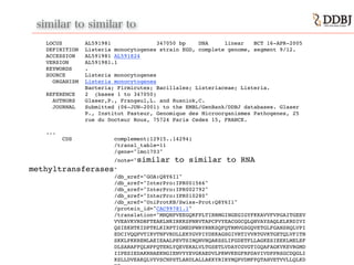 similar to similar to
LOCUS AL591981 347050 bp DNA linear BCT 16-APR-2005!
DEFINITION Listeria monocytogenes strain EGD, complete genome, segment 9/12.!
ACCESSION AL591981 AL591824!
VERSION AL591981.1!
KEYWORDS .!
SOURCE Listeria monocytogenes!
ORGANISM Listeria monocytogenes!
Bacteria; Firmicutes; Bacillales; Listeriaceae; Listeria.!
REFERENCE 2 (bases 1 to 347050)!
AUTHORS Glaser,P., Frangeul,L. and Rusniok,C.!
JOURNAL Submitted (06-JUN-2001) to the EMBL/GenBank/DDBJ databases. Glaser !
P., Institut Pasteur, Genomique des Microorganismes Pathogenes, 25 !
rue du Docteur Roux, 75724 Paris Cedex 15, FRANCE. !
!
...!
CDS complement(12915..14294)!
/transl_table=11!
/gene="lmo1703"!
/note="similar to similar to RNA
methyltransferases"!
/db_xref="GOA:Q8Y6I1"!
/db_xref="InterPro:IPR001566"!
/db_xref="InterPro:IPR002792"!
/db_xref="InterPro:IPR010280"!
/db_xref="UniProtKB/Swiss-Prot:Q8Y6I1"!
/protein_id="CAC99781.1"!
/translation="MNQNPVEEGQKFPLTIRRMGINGEGIGYFKKAVVFVPGAITGEEV!
VVEAVKVRDRFTEAKLNKIRKKSPNRVTAPCPVYEACGGCQLQHVAYSAQLELKRDIVI!
QSIEKHTKIDPTKLKIRPTIGMEDPWRYRNKSQFQTRMVGSGQVETGLFGANSHQLVPI!
EDCIVQQPVTIKVTNFVRDLLEKYGVPIYDEKAGSGIVRTIVVRTGVKTGETQLVFITN!
SKKLPKKREMLAEIEAALPEVTSIMQNVNQAKSSLIFGDETFLLAGKESIEEKLMELEF!
DLSARAFFQLNPFQTERLYQEVEKALVLTGSETLVDAYCGVGTIGQAFAGKVKEVRGMD!
IIPESIEDAKRNAEKNGIENVYYEVGKAEDVLPKWVKEGFRPDAVIVDPPRSGCDQGLI!
KSLLDVEAKQLVYVSCNPSTLARDLALLAKKYRIRYMQPVDMFPQTAHVETVVLLQLKD!
 
