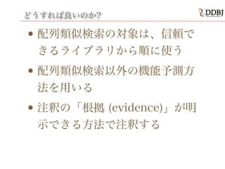 どうすれば良いのか?
• 配列類似検索の対象は、信頼で
きるライブラリから順に使う
• 配列類似検索以外の機能予測方
法を用いる
• 注釈の「根拠 (evidence)」が明
示できる方法で注釈する
 
