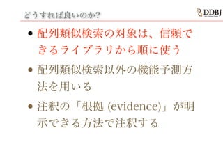 どうすれば良いのか?
• 配列類似検索の対象は、信頼で
きるライブラリから順に使う
• 配列類似検索以外の機能予測方
法を用いる
• 注釈の「根拠 (evidence)」が明
示できる方法で注釈する
 