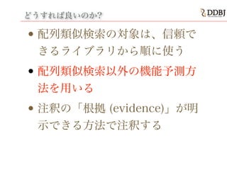 どうすれば良いのか?
• 配列類似検索の対象は、信頼で
きるライブラリから順に使う
• 配列類似検索以外の機能予測方
法を用いる
• 注釈の「根拠 (evidence)」が明
示できる方法で注釈する
 
