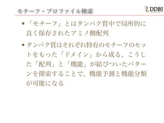 モチーフ・プロファイル検索
•「モチーフ」とはタンパク質中で局所的に
良く保存されたアミノ酸配列
•タンパク質はそれぞれ特有のモチーフのセッ
トをもった「ドメイン」から成る、こうし
た「配列」と「機能」が結びついたパター
ンを探索することで、機能予測と機能分類
が可能になる
 