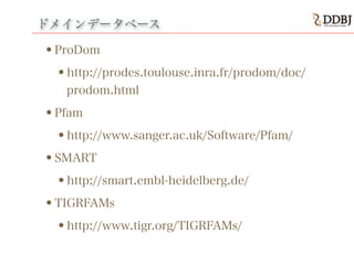 ドメインデータベース
•ProDom
•http://prodes.toulouse.inra.fr/prodom/doc/
prodom.html
•Pfam
•http://www.sanger.ac.uk/Software/Pfam/
•SMART
•http://smart.embl-heidelberg.de/
•TIGRFAMs
•http://www.tigr.org/TIGRFAMs/
 