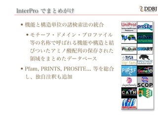 InterPro でまとめがけ
•機能と構造単位の諸検索法の統合
•モチーフ・ドメイン・プロファイル
等の名称で呼ばれる機能や構造と結
びついたアミノ酸配列の保存された
領域をまとめたデータベース
•Pfam, PRINTS, PROSITE... 等を総合
し、独自注釈も追加
 