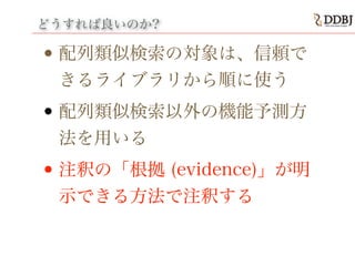 どうすれば良いのか?
• 配列類似検索の対象は、信頼で
きるライブラリから順に使う
• 配列類似検索以外の機能予測方
法を用いる
• 注釈の「根拠 (evidence)」が明
示できる方法で注釈する
 