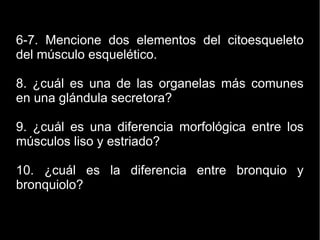6-7. Mencione dos elementos del citoesqueleto
del músculo esquelético.
8. ¿cuál es una de las organelas más comunes
en una glándula secretora?
9. ¿cuál es una diferencia morfológica entre los
músculos liso y estriado?
10. ¿cuál es la diferencia entre bronquio y
bronquiolo?
 