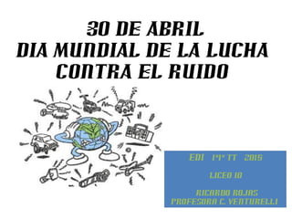 30 DE ABRIL
DIA MUNDIAL DE LA LUCHA
CONTRA EL RUIDO
EDI 1°1° TT 2015
Liceo 10
Ricardo Rojas
Profesora C. Venturelli
 