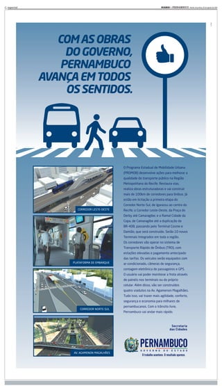 6 especial                                                             DIARIOd e P E R N A M B U C O - Recife, terça-feira, 30 de agosto de 2011
                                                                             d




                COM AS OBRAS
                  DO GOVERNO,
                 PERNAMBUCO
             AVANÇA EM TODOS
                  OS SENTIDOS.




                                            O Programa Estadual de Mobilidade Urbana
                                            (PROMOB) desenvolve ações para melhorar a
                                            qualidade do transporte público na Região
                                            Metropolitana do Recife. Restaura vias,
                                            realiza obras estruturadoras e vai construir
                                            mais de 100km de corredores para ônibus. Já
                                            estão em licitação a primeira etapa do
                                            Corredor Norte-Sul, de Igarassu ao centro do
                     CORREDOR LESTE-OESTE   Recife; o Corredor Leste-Oeste, da Praça do
                                            Derby até Camaragibe; e o Ramal Cidade da
                                            Copa, de Camaragibe até a duplicação da
                                            BR-408, passando pelo Terminal Cosme e
                                            Damião, que será construído. Serão 10 novos
                                            Terminais Integrados em toda a região.
                                            Os corredores vão operar no sistema de
                                            Transporte Rápido de Ônibus (TRO), com
                                            estações elevadas e pagamento antecipado
                                            das tarifas. Os veículos serão equipados com
                   PLATAFORMA DE EMBARQUE   ar-condicionado, câmeras de segurança,
                                            contagem eletrônica de passageiros e GPS.
                                            O usuário vai poder monitorar a frota através
                                            de painéis nos terminais ou do próprio
                                            celular. Além disso, vão ser construídos
                                            quatro viadutos na Av. Agamenon Magalhães.
                                            Tudo isso, vai trazer mais agilidade, conforto,
                                            segurança e economia para milhares de
                                            pernambucanos. Com o trânsito livre,
                       CORREDOR NORTE-SUL
                                            Pernambuco vai andar mais rápido.




                   AV. AGAMENON MAGALHÃES
 