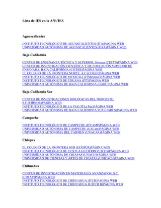 Lista de IES en la ANUIES
Aguascalientes
INSTITUTO TECNOLÓGICO DE AGUASCALIENTES (ITA)PÁGINA WEB
UNIVERSIDAD AUTÓNOMA DE AGUASCALIENTES (UAA)PÁGINA WEB
Baja California
CENTRO DE ENSEÑANZA TÉCNICA Y SUPERIOR, Sistema (CETYS)PÁGINA WEB
CENTRO DE INVESTIGACIÓN CIENTÍFICA Y DE EDUCACIÓN SUPERIOR DE
ENSENADA, BAJA CALIFORNIA (CICESE)PÁGINA WEB
EL COLEGIO DE LA FRONTERA NORTE, A.C.(COLEF)PÁGINA WEB
INSTITUTO TECNOLÓGICO DE MEXICALI (ITMexicali)PÁGINA WEB
INSTITUTO TECNOLÓGICO DE TIJUANA (ITT)PÁGINA WEB
UNIVERSIDAD AUTÓNOMA DE BAJA CALIFORNIA (UABC)PÁGINA WEB
Baja California Sur
CENTRO DE INVESTIGACIONES BIOLÓGICAS DEL NOROESTE,
S.C.(CIBNOR)PÁGINA WEB
INSTITUTO TECNOLÓGICO DE LA PAZ (ITLa Paz)PÁGINA WEB
UNIVERSIDAD AUTÓNOMA DE BAJA CALIFORNIA SUR (UABCS)PÁGINA WEB
Campeche
INSTITUTO TECNOLÓGICO DE CAMPECHE (ITCAMP)PÁGINA WEB
UNIVERSIDAD AUTÓNOMA DE CAMPECHE (UACam)PÁGINA WEB
UNIVERSIDAD AUTÓNOMA DEL CARMEN (UNACAR)PÁGINA WEB
Chiapas
EL COLEGIO DE LA FRONTERA SUR (ECOSUR)PÁGINA WEB
INSTITUTO TECNOLÓGICO DE TUXTLA GUTIÉRREZ (ITTG)PÁGINA WEB
UNIVERSIDAD AUTÓNOMA DE CHIAPAS (UNACH)PÁGINA WEB
UNIVERSIDAD DE CIENCIAS Y ARTES DE CHIAPAS (UNICACH)PÁGINA WEB
Chihuahua
CENTRO DE INVESTIGACIÓN EN MATERIALES AVANZADOS, S.C.
(CIMAV)PÁGINA WEB
INSTITUTO TECNOLÓGICO DE CHIHUAHUA (ITCH)PÁGINA WEB
INSTITUTO TECNOLÓGICO DE CHIHUAHUA II (ITCH II)PÁGINA WEB
 