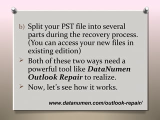 www.datanumen.com/outlook-repair/
b) Split your PST file into several
parts during the recovery process.
(You can access your new files in
existing edition)
 Both of these two ways need a
powerful tool like DataNumen
Outlook Repair to realize.
 Now, let’s see how it works.
 
