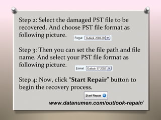 www.datanumen.com/outlook-repair/
Step 2: Select the damaged PST file to be
recovered. And choose PST file format as
following picture.
Step 3: Then you can set the file path and file
name. And select your PST file format as
following picture.
Step 4: Now, click “Start Repair” button to
begin the recovery process.
 