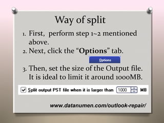www.datanumen.com/outlook-repair/
Way of split
1. First, perform step 1~2 mentioned
above.
2. Next, click the “Options” tab.
3. Then, set the size of the Output file.
It is ideal to limit it around 1000MB.
 