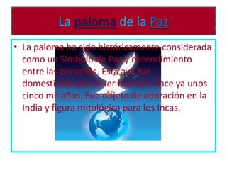 La paloma de la Paz
• La paloma ha sido históricamente considerada
  como un Símbolo de Paz y entendimiento
  entre las personas. Esta ave fue
  domesticada por el ser humano hace ya unos
  cinco mil años. Fue objeto de adoración en la
  India y figura mitológica para los Incas.
 
