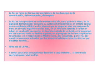 •   La Paz se nutre de las buenas intenciones, de la educación, de la
    comunicación, del compromiso, del respeto.

•   La Paz se hace presente en cada momento del día, en el pan en la mesa, en la
    dignidad del trabajador que gana su sustento honradamente, en el trato cordial
    de un empleado público, en los jóvenes que se preparan para ser personas de
    bien, en el vuelo migratorio de las aves, en un niño que aprende a cuidar un
    árbol, en un abuelo que sonríe, en la primera siesta de un bebé, en la evolución
    del ser humano hacia su destino superior, en el progreso de la ciencia aplicada a
    la sanación, en el respeto por la Madre Tierra, por lo sagrado, por el río, por
    nuestros hermanos animales, por los primeros habitantes de estas tierras, por
    nosotros mismos...

•   Todo eso es La Paz...

•   Y tantas cosas más que podemos descubrir a cada instante... si tenemos la
    suerte de poder vivir en Paz.
 