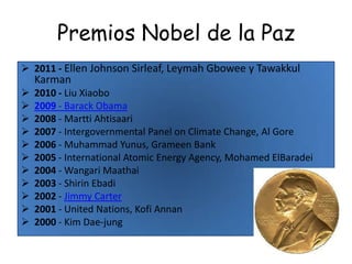 Premios Nobel de la Paz
 2011 - Ellen Johnson Sirleaf, Leymah Gbowee y Tawakkul
    Karman
   2010 - Liu Xiaobo
   2009 - Barack Obama
   2008 - Martti Ahtisaari
   2007 - Intergovernmental Panel on Climate Change, Al Gore
   2006 - Muhammad Yunus, Grameen Bank
   2005 - International Atomic Energy Agency, Mohamed ElBaradei
   2004 - Wangari Maathai
   2003 - Shirin Ebadi
   2002 - Jimmy Carter
   2001 - United Nations, Kofi Annan
   2000 - Kim Dae-jung
 