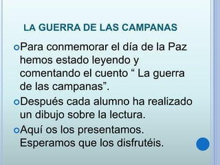 LA GUERRA DE LAS CAMPANAS
Para conmemorar el día de la Paz
hemos estado leyendo y
comentando el cuento “ La guerra
de las campanas”.
Después cada alumno ha realizado
un dibujo sobre la lectura.
Aquí os los presentamos.
Esperamos que los disfrutéis.
 