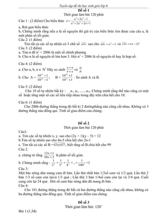 Tuyển tập đề thi học sinh giỏi lớp 6
Đề số 1
Thời gian làm bài 120 phút
Câu 1 : (2 điểm) Cho biểu thức
122
12
23
23
+++
−+
=
aaa
aa
A
a, Rút gọn biểu thức
b, Chứng minh rằng nếu a là số nguyên thì giá trị của biểu thức tìm được của câu a, là
một phân số tối giản.
Câu 2: (1 điểm)
Tìm tất cả các số tự nhiên có 3 chữ số abc sao cho 12
−= nabc và 2
)2( −= ncba
Câu 3: (2 điểm)
a. Tìm n để n2
+ 2006 là một số chính phương
b. Cho n là số nguyên tố lớn hơn 3. Hỏi n2
+ 2006 là số nguyên tố hay là hợp số.
Câu 4: (2 điểm)
a. Cho a, b, n ∈ N*
Hãy so sánh nb
na
+
+
và b
a
b. Cho A =
110
110
12
11
−
−
; B =
110
110
11
10
+
+
. So sánh A và B.
Câu 5: (2 điểm)
Cho 10 số tự nhiên bất kỳ : a1, a2, ....., a10. Chứng minh rằng thế nào cũng có một
số hoặc tổng một số các số liên tiếp nhau trong dãy trên chia hết cho 10.
Câu 6: (1 điểm)
Cho 2006 đường thẳng trong đó bất kì 2 đườngthẳng nào cũng cắt nhau. Không có 3
đường thẳng nào đồng qui. Tính số giao điểm của chúng.
Đề số 2
Thời gian làm bài 120 phút
Câu1:
a. Tìm các số tự nhiên x, y. sao cho (2x + 1)(y – 5) = 12
b.Tìm số tự nhiên sao cho 4n-5 chia hết cho 2n-1
c. Tìm tất cả các số B =62xy427, biết rằng số B chia hết cho 99
Câu 2.
a. chứng tỏ rằng 230
112
+
+
n
n
là phân số tối giản.
b. Chứng minh rằng : 2
2
1
+ 2
3
1
+ 2
4
1
+...+ 2
100
1
<1
Câu 3:
Một bác nông dân mang cam đi bán. Lần thứ nhất bán 1/2số cam và 1/2 quả; Lần thứ 2
bán 1/3 số cam còn lạivà 1/3 quả ; Lần thứ 3 bán 1/4số cam còn lại và 3/4 quả. Cuối
cung còn lại 24 quả . Hỏi số cam bác nông dân đã mang đi bán .
Câu 4:
Cho 101 đường thẳng trong đó bất cứ hai đường thẳng nào cũng cắt nhau, không có
ba đường thẳng nào đồng quy. Tính số giao điểm của chúng.
Đề số 3
Thời gian làm bài: 120’
Bài 1:(1,5đ)
 