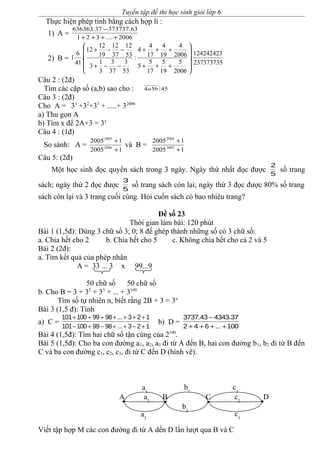 Tuyển tập đề thi học sinh giỏi lớp 6
Thực hiện phép tính bằng cách hợp lí :
1) A = 2006....321
63.37373737.636363
++++
−
2) B =
237373735
124242423
.
2006
5
19
5
17
5
5
2006
4
19
4
17
4
4
:
53
3
37
3
3
1
3
53
12
37
12
19
12
12
.
41
6
1












+++
+++
−−+
−−+
Câu 2 : (2đ)
Tìm các cặp số (a,b) sao cho : 4554 ba
Câu 3 : (2đ)
Cho A = 31
+32
+33
+ .....+ 32006
a) Thu gọn A
b) Tìm x để 2A+3 = 3x
Câu 4 : (1đ)
So sánh: A =
12005
12005
2006
2005
+
+
và B =
12005
12005
2005
2004
+
+
Câu 5: (2đ)
Một học sinh đọc quyển sách trong 3 ngày. Ngày thứ nhất đọc được
5
2
số trang
sách; ngày thứ 2 đọc được
5
3
số trang sách còn lại; ngày thứ 3 đọc được 80% số trang
sách còn lại và 3 trang cuối cùng. Hỏi cuốn sách có bao nhiêu trang?
Đề số 23
Thời gian làm bài: 120 phút
Bài 1 (1,5đ): Dùng 3 chữ số 3; 0; 8 để ghép thành những số có 3 chữ số:
a. Chia hết cho 2 b. Chia hết cho 5 c. Không chia hết cho cả 2 và 5
Bài 2 (2đ):
a. Tìm kết quả của phép nhân
A = 33 ... 3 x 99...9
50 chữ số 50 chữ số
b. Cho B = 3 + 32
+ 33
+ ... + 3100
Tìm số tự nhiên n, biết rằng 2B + 3 = 3n
Bài 3 (1,5 đ): Tính
a) C =
101 100 99 98 ... 3 2 1
101 100 99 98 ... 3 2 1
+ + + + + + +
− + − + + − +
b) D =
3737.43 4343.37
2 4 6 ... 100
−
+ + + +
Bài 4 (1,5đ): Tìm hai chữ số tận cùng của 2100
.
Bài 5 (1,5đ): Cho ba con đường a1, a2, a3 đi từ A đến B, hai con đường b1, b2 đi từ B đến
C và ba con đường c1, c2, c3, đi từ C đến D (hình vẽ).
Viết tập hợp M các con đường đi từ A dến D lần lượt qua B và C
A B C D
a1
a2
a3
b1
b2
c1
c2
c3
 