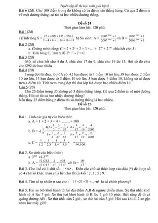 Tuyển tập đề thi học sinh giỏi lớp 6
Bài 6 (2đ): Cho 100 điểm trong đó không có ba điểm nào thẳng hàng. Cứ qua 2 điểm ta
vẽ một đường thẳng. có tất cả bao nhiêu đường thẳng.
Đề số 24
Thời gian làm bài: 120 phút
Bài 1(2đ)
a)Tính tổng S = 181614....642
2.550135450027
+++++
+++
b) So sánh: A =
12007
12006
2007
2006
+
+
và B =
12006
12006
2006
2005
+
+
Bài 2 (2đ)
a. Chứng minh rằng: C = 2 + 22
+ 2 + 3 +… + 299
+ 2100
chia hết cho 31
b. Tính tổng C. Tìm x để 22x – 1
- 2 = C
Bài 3 (2đ)
Một số chia hết cho 4 dư 3, chia cho 17 dư 9, chia cho 19 dư 13. Hỏi số đó chia
cho1292 dư bao nhiêu
Bài 4 (2đ)
Trong đợt thi đua, lớp 6A có 42 bạn được từ 1 điểm 10 trở lên, 39 bạn được 2 điểm
10 trở lên, 14 bạn được từ 3 điểm 10 trở lên, 5 bạn được 4 điểm 10, không có ai được
trên 4 điểm 10. Tính xem trong đợt thi đua lớp 6A được bao nhiêu điểm 10
Câu 5 (2đ)
Cho 25 điểm trong đó không có 3 điểm thẳng hàng. Cứ qua 2 điểm ta vẽ một đường
thẳng. Hỏi có tất cả bao nhiêu đường thẳng?
Nếu thay 25 điểm bằng n điểm thì số đường thẳng là bao nhiêu.
Đề số 25
Thời gian làm bài: 120 phút
Bài 1. Tính các giá trị của biểu thức.
a. A = 1 + 2 + 3 + 4 + .........+ 100
b. B = -1 .
2003
5
19
5
17
5
5
2003
4
19
4
17
4
4
:
53
3
37
3
3
1
3
)
53
3
7
3
3
1
3(4
.
5
1
+++
+++
−−+
−−+
c. C = 100.99
1
...
5.4
1
4.3
1
3.2
1
2.1
1
+++++
Bài 2. So sánh các biểu thức :
a. 3200
và 2300
b. A = 1717
404
17
2
171717
121212
−+ với B = 17
10
.
Bài 3. Cho 1số có 4 chữ số: *26*. Điền các chữ số thích hợp vào dấu (*) để được số
có 4 chữ số khác nhau chia hết cho tất cả 4số : 2; 3 ; 5 ; 9.
Bài 4. Tìm số tự nhiên n sao cho : 1! +2! +3! +...+n! là số chính phương?
Bài 5. Hai xe ôtô khởi hành từ hai địa điểm A,B đi ngược chiều nhau. Xe thứ nhất khởi
hành từ A lúc 7 giờ. Xe thứ hai khởi hành từ B lúc 7 giờ 10 phút. Biết rằng để đi cả
quãng đường AB . Xe thứ nhất cần 2 giờ , xe thứ hai cần 3 giờ. Hỏi sau khi đi 2 xe gặp
nhau lúc mấy giờ?
 