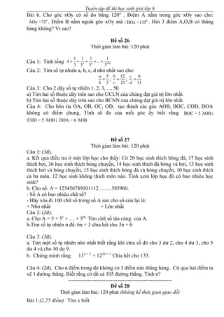 Tuyển tập đề thi học sinh giỏi lớp 6
Bài 6. Cho góc xOy có số đo bằng 1200
. Điểm A nằm trong góc xOy sao cho:
· 0
AOy =75 . Điểm B nằm ngoài góc xOy mà : · 0
BOx =135 . Hỏi 3 điểm A,O,B có thẳng
hàng không? Vì sao?
Đề số 26
Thời gian làm bài: 120 phút
Câu 1: Tính tổng 2 3 100
1 1 1 1
...
3 3 3 3
A = + + + +
Câu 2: Tìm số tự nhiên a, b, c, d nhỏ nhất sao cho:
5
3
a
b
= ;
12
21
b
c
= ;
6
11
c
d
=
Câu 3: Cho 2 dãy số tự nhiên 1, 2, 3, ..., 50
a) Tìm hai số thuộc dãy trên sao cho ƯCLN của chúng đạt giá trị lớn nhất.
b) Tìm hai số thuộc dãy trên sao cho BCNN của chúng đạt giá trị lớn nhất.
Câu 4: Cho bốn tia OA, OB, OC, OD, tạo thành các góc AOB, BOC, COD, DOA
không có điểm chung. Tính số đo của mổi góc ấy biết rằng: · ·BOC = 3 AOB ;
· ·COD = 5 AOB ; · ·DOA = 6 AOB
Đề số 27
Thời gian làm bài: 120 phút
Câu 1: (3đ).
a. Kết quả điều tra ở một lớp học cho thấy: Có 20 học sinh thích bóng đá, 17 học sinh
thích bơi, 36 học sinh thích bóng chuyền, 14 học sinh thích đá bóng và bơi, 13 học sinh
thích bơi và bóng chuyền, 15 học sinh thích bóng đá và bóng chuyền, 10 học sinh thích
cả ba môn, 12 học sinh không thích môn nào. Tính xem lớp học đó có bao nhiêu học
sinh?
b. Cho số: A = 123456789101112 …….585960.
- Số A có bao nhiêu chữ số?
- Hãy xóa đi 100 chữ số trong số A sao cho số còn lại là:
+ Nhỏ nhất + Lớn nhất
Câu 2: (2đ).
a. Cho A = 5 + 52
+ … + 596.
Tìm chữ số tận cùng của A.
b.Tìm số tự nhiên n để: 6n + 3 chia hết cho 3n + 6
Câu 3: (3đ).
a. Tìm một số tự nhiên nhỏ nhất biết rằng khi chia số đó cho 3 dư 2, cho 4 dư 3, cho 5
dư 4 và cho 10 dư 9.
b. Chứng minh rằng: 11n + 2
+ 122n + 1
Chia hết cho 133.
Câu 4: (2đ). Cho n điểm trong đó không có 3 điểm nào thẳng hàng . Cứ qua hai điểm ta
vẽ 1 đường thẳng. Biết rằng có tất cả 105 đường thẳng. Tính n?
-----------------------------------------------------------
Đề số 28
Thời gian làm bài: 120 phút (không kể thời gian giao đề)
Bài 1:(2,25 điểm) Tìm x biết
 