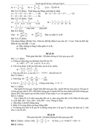 Tuyển tập đề thi học sinh giỏi lớp 6
a) x +
1 7
5 25
= b) x -
4 5
9 11
= c) (x – 32).45=0
Bài 2:(2,25 điểm) Tính tổng sau bằng cách hợp lý nhất:
A = 11 + 12 + 13 + 14 + …..+ 20. B = 11 + 13 + 15 + 17 + …..+ 25.
C = 12 + 14 + 16 + 18 + …..+ 26.
Bài 3:(2,25 điểm) Tính:
A=
5 5 5 5
...
11.16 16.21 21.26 61.66
+ + + + B =
1 1 1 1 1 1
2 6 12 20 30 42
+ + + + +
C =
1 1 1 1
... ...
1.2 2.3 1989.1990 2006.2007
+ + + + +
Bài 4:(1 điểm)
Cho: A=
2001 2002
2002 2003
10 1 10 1
; B =
10 1 10 1
+ +
+ +
. Hãy so sánh A và B.
Bài 5:(2,25 điểm)
Cho đoạn thẳng AB dài 7cm. Trên tia AB lấy điểm I sao cho AI = 4 cm. Trên tia BA lấy
điểm K sao cho BK = 2 cm.
a) Hãy chứng tỏ rằng I nằm giữa A và K.
b) Tính IK.
Đề số 29
Thời gian làm bài: 120 phút (không kể thời gian giao đề)
Bài 1: ( 3 điểm)
a. Chứng tỏ rằng tổng sau khôngm chia hết cho 10:
A = 405n
+ 2405
+ m2
( m,n ∈ N; n ≠ 0 )
b. Tìm số tự nhiên n để các biểu thức sau là số tự nhiên:
B =
2
3
2
175
2
22
+
−
=
+
+
+
+
n
n
n
n
n
n
c. Tìm các chữ số x ,y sao cho: C = yx1995 chia hết cho 55
Bài 2 (2 điểm )
a. Tính tổng: M =
1400
10
....
260
10
140
10
56
10
++++
b. Cho S =
14
3
13
3
12
3
11
3
10
3
++++ . Chứng minh rằng : 1< S < 2
Bài 3 ( 2 điểm)
Hai người đi mua gạo. Người thứ nhất mua gạo nếp , người thứ hai mua gạo tẻ. Giá gạo tẻ
rẻ hơn giá gạo nếp là 20%. Biết khối lượng gạo tẻ người thứ hai mua nhiều hơn khối lượng gạo
nếp là 20%. Hỏi người nào trả tiền ít hơn? ít hơn mâya % so với người kia?
Bài 4 ( 3 điểm)
Cho 2 điểm M và N nằm cùng phía đối với A, năm cùng phía đối với B. Điểm M nằm giữa
A và B. Biết AB = 5cm; AM = 3cm; BN = 1cm. Chứng tỏ rằng:
a. Bốn điểm A,B,M,N thẳng hàng
b. Điểm N là trung điểm của đoạn thẳng MB
c. Vẽ đường tròn tâm N đi qua B và đường tròng tâm A đi qua N, chúng cắt nhau tại C, tính
chu vi của ΔCAN .
Đề số 30
Thời gian làm bài: 120 phút (không kể thời gian giao đề)
Bài 1( 2 điểm): a)Tìm x biết: 0
4
1
3
1
x
2
=−





− b) Tìm x, y ∈ N biết 2x
+ 624 = 5y
Bài 2( 2 điểm):
 