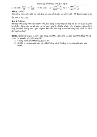Tuyển tập đề thi học sinh giỏi lớp 6
a) So sánh:
45
22−
và
103
51−
b) So sánh:
12009
12009
A 2010
2009
+
+
= và
22009
22009
B 2011
2010
−
−
=
Bài 3( 2 điểm):
Tìm số tự nhiên có 3 chữ số, biết rằng khi chia số đó cho các số 25 ; 28 ; 35 thì được các số dư
lần lượt là 5 ; 8 ; 15.
Bài 4( 2 điểm):
Ba máy bơm cùng bơm vào một bể lớn , nếu dùng cả máy một và máy hai thì sau 1 giờ 20 phút
bể sẽ đầy, dùng máy hai và máy ba thì sau 1 giờ 30 phút bể sẽ đầy còn nếu dùng máy một và
máy ba thì bể sẽ đầy sau 2 giờ 24 phút. Hỏi nếu mỗi máy bơm được dùng một mình thì bể sẽ
đầy sau bao lâu?
Bài 5( 2 điểm): Cho góc tù xOy. Bên trong góc xOy, vẽ tia Om sao cho góc xOm bằng 900
và
vẽ tia On sao cho góc yOn bằng 900
.
a) Chứng minh góc xOn bằng góc yOm.
b) Gọi Ot là tia phân giác của góc xOy.Chứng minh Ot cũng là tia phân giác của góc
mOn.
 
