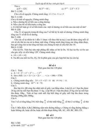 Tuyển tập đề thi học sinh giỏi lớp 6
Tìm x
a) 5x
= 125; b) 32x
= 81 ; c) 52x-3
– 2.52
= 52
.3
Bài 2: (1,5đ)
Cho a là số nguyên. Chứng minh rằng: a 5 5 5a< ⇔ − < <
Bài 3: (1,5đ)
Cho a là một số nguyên. Chứng minh rằng:
a. Nếu a dương thì số liền sau a cũng dương.
b. Nếu a âm thì số liền trước a cũng âm.
c. Có thể kết luận gì về số liền trước của một số dương và số liền sau của một số âm?
Bài 4: (2đ)
Cho 31 số nguyên trong đó tổng của 5 số bất kỳ là một số dương. Chứng minh rằng
tổng của 31 số đó là số dương.
Bài 5: (2đ)
Cho các số tự nhiên từ 1 đến 11 được viết theo thứ tự tuỳ ý sau đó đem cộng mỗi số
với số chỉ thứ tự của nó ta được một tổng. Chứng minh rằng trong các tổng nhận được,
bao giờ cũng tìm ra hai tổng mà hiệu của chúng là một số chia hết cho 10.
Bài 6: (1,5đ)
Cho tia Ox. Trên hai nữa mặt phẳng đối nhău có bờ là Ox. Vẽ hai tia Oy và Oz sao
cho góc xOy và xOz bắng 1200
. Chứng minh rằng:
a. · · ·xOy xOz yOz= =
b. Tia đối của mỗi tia Ox, Oy, Oz là phân giác của góc hợp bởi hai tia còn lại.
Đề số 4
Thời gian làm bài 120 phút
Câu 1. Tính:
a. A = 4 + 2 2
+ 2 3
+ 2 4
+. . . + 2 20
b. tìm x biết: ( x + 1) + ( x + 2) + . . . + ( x + 100) = 5750.
Câu 2.
a. Chứng minh rằng nếu: ( )egcdab ++ M 11 thì degabc M 11.
b. Chứng minh rằng: 10 28
+ 8 M 72.
Câu 3.
Hai lớp 6A; 6B cùng thu nhặt một số giấy vụn bằng nhau. Lớp 6A có 1 bạn thu được
26 kg còn lại mỗi bạn thu được 11 kg ; Lớp 6B có 1 bạn thu được 25 kg còn lại mỗi bạn
thu được 10kg . Tính số học sinh mỗi lớp biết rằng số giấy mỗi lớp thu được trong
khoảng 200kg đến 300kg.
Câu 4.
Tìm 3 số có tổng bằng 210, biết rằng 7
6
số thứ nhất bằng11
9
số thứ 2 và bằng 3
2
số thứ
3.
Câu 5. Bốn điểm A,B,C,Dkhông nằm trên đường thẳng a. Chứng tỏ rằng đường thẳng a
hoặc không cắt, hoặc cắt ba, hoặc cắt bốn đoạn thẳng AB, AC, AD, BC, BD, CD.
Đề số 5
Thời gian làm bài 120 phút
Bài 1 (3đ):
a) So sánh: 222333
và 333222
 