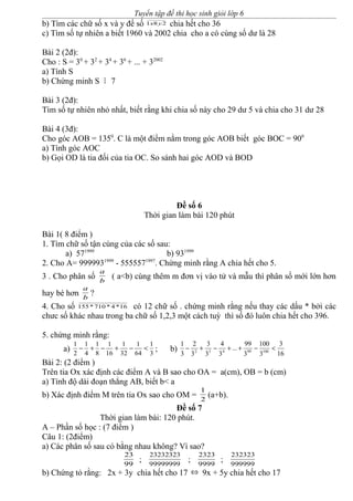 Tuyển tập đề thi học sinh giỏi lớp 6
b) Tìm các chữ số x và y để số 281 yx chia hết cho 36
c) Tìm số tự nhiên a biết 1960 và 2002 chia cho a có cùng số dư là 28
Bài 2 (2đ):
Cho : S = 30
+ 32
+ 34
+ 36
+ ... + 32002
a) Tính S
b) Chứng minh S M 7
Bài 3 (2đ):
Tìm số tự nhiên nhỏ nhất, biết rằng khi chia số này cho 29 dư 5 và chia cho 31 dư 28
Bài 4 (3đ):
Cho góc AOB = 1350
. C là một điểm nằm trong góc AOB biết góc BOC = 900
a) Tính góc AOC
b) Gọi OD là tia đối của tia OC. So sánh hai góc AOD và BOD
Đề số 6
Thời gian làm bài 120 phút
Bài 1( 8 điểm )
1. Tìm chữ số tận cùng của các số sau:
a) 571999
b) 931999
2. Cho A= 9999931999
- 5555571997
. Chứng minh rằng A chia hết cho 5.
3 . Cho phân số b
a
( a<b) cùng thêm m đơn vị vào tử và mẫu thì phân số mới lớn hơn
hay bé hơn b
a
?
4. Cho số 16*4*710*155 có 12 chữ số . chứng minh rằng nếu thay các dấu * bởi các
chưc số khác nhau trong ba chữ số 1,2,3 một cách tuỳ thì số đó luôn chia hết cho 396.
5. chứng minh rằng:
a) 3
1
64
1
32
1
16
1
8
1
4
1
2
1
<−+−+− ; b)
16
3
3
100
3
99
...
3
4
3
3
3
2
3
1
10099432
<−++−+−
Bài 2: (2 điểm )
Trên tia Ox xác định các điểm A và B sao cho OA = a(cm), OB = b (cm)
a) Tính độ dài đoạn thẳng AB, biết b< a
b) Xác định điểm M trên tia Ox sao cho OM = 2
1
(a+b).
Đề số 7
Thời gian làm bài: 120 phút.
A – Phần số học : (7 điểm )
Câu 1: (2điểm)
a) Các phân số sau có bằng nhau không? Vì sao?
99
23
; 99999999
23232323
; 9999
2323
; 999999
232323
b) Chứng tỏ rằng: 2x + 3y chia hết cho 17 ⇔ 9x + 5y chia hết cho 17
 