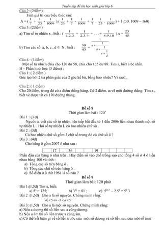 Tuyển tập đề thi học sinh giỏi lớp 6
Câu 2: (2điểm)
Tính giá trị của biểu thức sau:
A = ( 7
1
+ 23
1
- 1009
1
):( 23
1
+ 7
1
- 1009
1
+ 7
1
. 23
1
. 1009
1
) + 1:(30. 1009 – 160)
Câu 3: (2điểm)
a) Tìm số tự nhiên x , biết : ( 3.2.1
1
+ 4.3.2
1
+ . . . + 10.9.8
1
).x = 45
23
b) Tìm các số a, b, c , d ∈ N , biết : 43
30
=
d
c
b
a
1
1
1
1
+
+
+
Câu 4 : (1điểm)
Một số tự nhiên chia cho 120 dư 58, chia cho 135 dư 88. Tìm a, biết a bé nhất.
B – Phần hình học (3 điểm) :
Câu 1: ( 2 điểm )
Góc tạo bởi 2 tia phân giác của 2 góc kề bù, bằng bao nhiêu? Vì sao?
Câu 2: ( 1 điểm)
Cho 20 điểm, trong đó có a điểm thẳng hàng. Cứ 2 điểm, ta vẽ một đường thẳng. Tìm a ,
biết vẽ được tất cả 170 đường thẳng.
Đề số 8
Thời gian làm bài : 120’
Bài 1 : (3 đ)
Người ta viết các số tự nhiên liên tiếp bắt đầu từ 1 đến 2006 liền nhau thành một số
tự nhiên L . Hỏi số tự nhiên L có bao nhiêu chữ số .
Bài 2 : (3đ)
Có bao nhiêu chữ số gồm 3 chữ số trong đó có chữ số 4 ?
Bài 3 : (4đ)
Cho băng ô gồm 2007 ô như sau :
17 36 19
Phần đầu của băng ô như trên . Hãy điền số vào chố trống sao cho tổng 4 số ở 4 ô liền
nhau bằng 100 và tính :
a) Tổng các số trên băng ô .
b) Tổng các chữ số trên băng ô .
c) Số điền ở ô thứ 1964 là số nào ?
Đề số 9
Thời gian làm bài: 120 phút
Bài 1:(1,5đ) Tìm x, biết:
a) 5x
= 125; b) 32x
= 81 ; c) 52x-3
– 2.52
= 52
.3
Bài 2 :(1,5đ) Cho a là số nguyên. Chứng minh rằng:
a 5 5 5a< ⇔ − < <
Bài 3: (1,5đ) Cho a là một số nguyên. Chứng minh rằng:
a) Nếu a dương thì số liền sau a cũng dương.
b) Nếu a âm thì số liền trước a cũng âm.
c) Có thể kết luận gì về số liền trước của một số dương và số liền sau của một số âm?
 