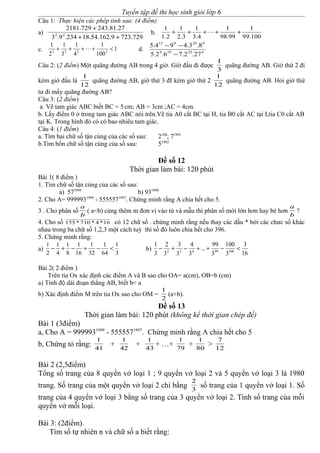Tuyển tập đề thi học sinh giỏi lớp 6
Câu 1: Thực hiện các phép tính sau: (4 điểm)
a)
729.7239.162.54.18234.9.3
27.81.243729.2181
22
++
+
b.
100.99
1
99.98
1
4.3
1
3.2
1
2.1
1
+++++ 
c. 1
100
1
4
1
3
1
2
1
2222
<++++  d. 629199
920915
27.2.76.2.5
8.3.494.5
−
−−
Câu 2: (2 điểm) Một quãng đường AB trong 4 giờ. Giờ đầu đi được
3
1
quãng đường AB. Giờ thứ 2 đi
kém giờ đầu là
12
1
quãng đường AB, giờ thứ 3 đI kém giờ thứ 2
12
1
quãng đường AB. Hỏi giờ thứ
tư đi mấy quãng đường AB?
Câu 3: (2 điểm)
a. Vẽ tam giác ABC biết BC = 5cm; AB = 3cm ;AC = 4cm.
b. Lấy điểm 0 ở trong tam giác ABC nói trên.Vẽ tia A0 cắt BC tại H, tia B0 cắt AC tại I,tia C0 cắt AB
tại K. Trong hình đó có có bao nhiêu tam giác.
Câu 4: (1 điểm)
a. Tìm hai chữ số tận cùng của các số sau: 2100
; 71991
b.Tìm bốn chữ số tận cùng của số sau: 51992
Đề số 12
Thời gian làm bài: 120 phút
Bài 1( 8 điểm )
1. Tìm chữ số tận cùng của các số sau:
a) 571999
b) 931999
2. Cho A= 9999931999
- 5555571997
. Chứng minh rằng A chia hết cho 5.
3 . Cho phân số
b
a
( a<b) cùng thêm m đơn vị vào tử và mẫu thì phân số mới lớn hơn hay bé hơn
b
a
?
4. Cho số 16*4*710*155 có 12 chữ số . chứng minh rằng nếu thay các dấu * bởi các chưc số khác
nhau trong ba chữ số 1,2,3 một cách tuỳ thì số đó luôn chia hết cho 396.
5. Chứng minh rằng:
a)
3
1
64
1
32
1
16
1
8
1
4
1
2
1
<−+−+− b)
16
3
3
100
3
99
...
3
4
3
3
3
2
3
1
10099432
<−++−+−
Bài 2( 2 điểm )
Trên tia Ox xác định các điểm A và B sao cho OA= a(cm), OB=b (cm)
a) Tính độ dài đoạn thẳng AB, biết b< a
b) Xác định điểm M trên tia Ox sao cho OM =
2
1
(a+b).
Đề số 13
Thời gian làm bài: 120 phút (không kể thời gian chép đề)
Bài 1 (3điểm)
a, Cho A = 9999931999
- 5555571997
. Chứng minh rằng A chia hết cho 5
b, Chứng tỏ rằng: 41
1
+ 42
1
+ 43
1
+ …+ 79
1
+ 80
1
> 12
7
Bài 2 (2,5điểm)
Tổng số trang của 8 quyển vở loại 1 ; 9 quyển vở loại 2 và 5 quyển vở loại 3 là 1980
trang. Số trang của một quyển vở loại 2 chỉ bằng 3
2
số trang của 1 quyển vở loại 1. Số
trang của 4 quyển vở loại 3 bằng số trang của 3 quyển vở loại 2. Tính số trang của mỗi
quyển vở mỗi loại.
Bài 3: (2điểm).
Tìm số tự nhiên n và chữ số a biết rằng:
 