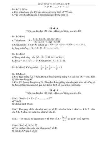 Tuyển tập đề thi học sinh giỏi lớp 6
1+ 2+ 3+ …….+ n = aaa
Bài 4 (2,5 điểm)
a, Cho 6 tia chung gốc. Có bao nhiêu góc trong hình vẽ ? Vì sao.
b, Vậy với n tia chung gốc. Có bao nhiêu góc trong hình vẽ.
Đề số 14
Thời gian làm bài 120 phút – (không kể thời gianchép đề)
Bài 1 (3điểm)
a. Tính nhanh: A =
1.5.6 2.10.12 4.20.24 9.45.54
1.3.5 2.6.10 4.12.20 9.27.45
+ + +
+ + +
b. Chứng minh : Với k∈N*
ta luôn có : ( ) ( ) ( ) ( ) ( )1 2 1 1 3. 1k k k k k k k k+ + − − + = + .
áp dụng tính tổng : S = ( )1.2 2.3 3.4 ... . 1n n+ + + + + .
Bài 2 (3điểm)
a.Chứng minh rằng : nếu ( ) 11ab cd eg+ + M thì : deg 11abc M .
b.Cho A = 2 3 60
2 2 2 ... 2 .+ + + + Chứng minh : A M 3 ; 7 ; 15.
Bài 3 (2điểm). Chứng minh : 2 3 4
1 1 1 1
...
2 2 2 2n
+ + + + < 1.
Bài 4(2 điểm).
a. Cho đoạn thẳng AB = 8cm. Điểm C thuộc đường thẳng AB sao cho BC = 4cm. Tính
độ dài đoạn thẳng AC.
b. Cho 101 đường thẳng trong đó bất cứ hai đường thẳng nào cũng cắt nhau và không có
ba đường thẳng nào cùng đi qua một điểm. Tính số giao điểm của chúng.
Đề số 15
Thời gian làm bài 120 phút – (không kể thời gianchép đề)
Câu 1: Cho S = 5 + 52
+ 53
+ ………+ 52006
a) Tính S
b) Chứng minh SM126
Câu 2. Tìm số tự nhiên nhỏ nhất sao cho số đó chia cho 3 dư 1; chia cho 4 dư 2 ; chia
cho 5 dư 3; chia cho 6 dư 4 và chia hết cho 11.
Câu 3. Tìm các giá trị nguyên của n để phân số A =
3 2
1
n
n
+
−
có giá trị là số nguyên.
Câu 4. Cho 3 số 18, 24, 72.
a) Tìm tập hợp tất cả các ước chung của 3 số đó.
b) Tìm BCNN của 3 số đó
 
