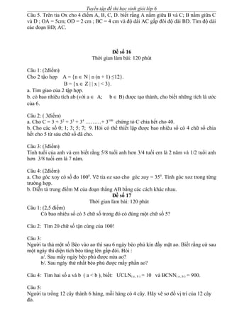Tuyển tập đề thi học sinh giỏi lớp 6
Câu 5. Trên tia Ox cho 4 điểm A, B, C, D. biết rằng A nằm giữa B và C; B nằm giữa C
và D ; OA = 5cm; OD = 2 cm ; BC = 4 cm và độ dài AC gấp đôi độ dài BD. Tìm độ dài
các đoạn BD; AC.
Đề số 16
Thời gian làm bài: 120 phút
Câu 1: (2điểm)
Cho 2 tậo hợp A = {n ∈ N | n (n + 1) ≤12}.
B = {x ∈ Z | | x | < 3}.
a. Tìm giao của 2 tập hợp.
b. có bao nhiêu tích ab (với a ∈ A; b ∈ B) được tạo thành, cho biết những tích là ước
của 6.
Câu 2: ( 3điểm)
a. Cho C = 3 + 32
+ 33
+ 34
………+ 3100
chứng tỏ C chia hết cho 40.
b. Cho các số 0; 1; 3; 5; 7; 9. Hỏi có thể thiết lập được bao nhiêu số có 4 chữ số chia
hết cho 5 từ sáu chữ số đã cho.
Câu 3: (3điểm)
Tính tuổi của anh và em biết rằng 5/8 tuổi anh hơn 3/4 tuổi em là 2 năm và 1/2 tuổi anh
hơn 3/8 tuổi em là 7 năm.
Câu 4: (2điểm)
a. Cho góc xoy có số đo 1000
. Vẽ tia oz sao cho góc zoy = 350
. Tính góc xoz trong từng
trường hợp.
b. Diễn tả trung điểm M của đoạn thẳng AB bằng các cách khác nhau.
Đề số 17
Thời gian làm bài: 120 phút
Câu 1: (2,5 điểm)
Có bao nhiêu số có 3 chữ số trong đó có đúng một chữ số 5?
Câu 2: Tìm 20 chữ số tận cùng của 100!
Câu 3:
Người ta thả một số Bèo vào ao thì sau 6 ngày bèo phủ kín đầy mặt ao. Biết rằng cứ sau
một ngày thì diện tích bèo tăng lên gấp đôi. Hỏi :
a/. Sau mấy ngày bèo phủ được nửa ao?
b/. Sau ngày thứ nhất bèo phủ được mấy phần ao?
Câu 4: Tìm hai số a và b ( a < b ), biết: ƯCLN( a , b ) = 10 và BCNN( a , b ) = 900.
Câu 5:
Người ta trồng 12 cây thành 6 hàng, mỗi hàng có 4 cây. Hãy vẽ sơ đồ vị trí của 12 cây
đó.
 