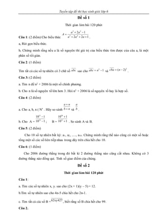 Tuyển tập đề thi học sinh giỏi lớp 6
Đề số 1
Thời gian làm bài 120 phút
Câu 1: (2 điểm) Cho biểu thức .
a, Rút gọn biểu thức.
b, Chứng minh rằng nếu a là số nguyên thì giá trị của biểu thức tìm được của câu a, là một
phân số tối giản.
Câu 2: (1 điểm)
Tìm tất cả các số tự nhiên có 3 chữ số sao cho và .
Câu 3: (2 điểm)
a. Tìm n để n2 + 2006 là một số chính phương.
b. Cho n là số nguyên tố lớn hơn 3. Hỏi n2 + 2006 là số nguyên tố hay là hợp số.
Câu 4: (2 điểm)
a. Cho a, b, n ( N* . Hãy so sánh và .
b. Cho A = ; B = . So sánh A và B.
Câu 5: (2 điểm)
Cho 10 số tự nhiên bất kỳ: a1, a2, ....., a10. Chứng minh rằng thế nào cũng có một số hoặc
tổng một số các số liên tiếp nhau trong dãy trên chia hết cho 10.
Câu 6: (1 điểm)
Cho 2006 đường thẳng trong đó bất kì 2 đường thẳng nào cũng cắt nhau. Không có 3
đường thẳng nào đồng qui. Tính số giao điểm của chúng.
Đề số 2
Thời gian làm bài 120 phút
Câu 1:
a. Tìm các số tự nhiên x, y. sao cho (2x + 1)(y – 5) = 12.
b.Tìm số tự nhiên sao cho 4n-5 chia hết cho 2n-1.
c. Tìm tất cả các số B = , biết rằng số B chia hết cho 99.
Câu 2.
122
12
23
23



aaa
aa
A
abc 12
 nabc
2
)2(  ncba
nb
na


b
a
110
110
12
11


110
110
11
10


62xy427
 