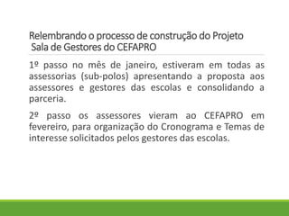 Relembrando o processo de construção do Projeto
Sala de Gestores do CEFAPRO
1º passo no mês de janeiro, estiveram em todas as
assessorias (sub-polos) apresentando a proposta aos
assessores e gestores das escolas e consolidando a
parceria.
2º passo os assessores vieram ao CEFAPRO em
fevereiro, para organização do Cronograma e Temas de
interesse solicitados pelos gestores das escolas.
 