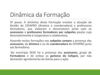 Dinâmica da Formação
3º passo: A dinâmica desta Formação envolve a atuação da
Gestão do CEFAPRO (diretora e coordenadora) e professores
formadores, que elaboram e desenvolvem junto com os
assessores e professores formadores por subpolos pautas cujo
desenvolvimento é cooperativo e colaborativo,
Havendo nestas formações nos subpolos sempre a presença dos
assessores, da diretora e ou da coordenadora do CEFAPRO junto
aos formadores.
No município SEDE há a presença dos assessores, grupo de
Formadores e de ambas as gestoras do Cefapro, por não
demandar agendamento de diárias para a ação.
 